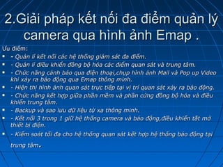 2.Giải pháp kết nối đa điểm quản lý2.Giải pháp kết nối đa điểm quản lý
camera qua hình ảnh Emap .camera qua hình ảnh Emap .
Ưu điểm:Ưu điểm:
 -- Quản lí kết nối các hệ thống giám sát đa điểm.Quản lí kết nối các hệ thống giám sát đa điểm.
 - Quản lí điều khiển đồng bộ hóa các điểm quan sát và trung tâm.- Quản lí điều khiển đồng bộ hóa các điểm quan sát và trung tâm.
 - Chức năng cảnh báo qua điện thoại,chụp hình ảnh Mail và Pop up Video- Chức năng cảnh báo qua điện thoại,chụp hình ảnh Mail và Pop up Video
khi xảy ra báo động qua Emap thông minh.khi xảy ra báo động qua Emap thông minh.
 - Hiện thị hình ảnh quan sát trực tiếp tại vị trí quan sát xảy ra báo động.- Hiện thị hình ảnh quan sát trực tiếp tại vị trí quan sát xảy ra báo động.
 - Chức năng kết hợp giữa phần mềm và phần cứng đồng bộ hóa và điều- Chức năng kết hợp giữa phần mềm và phần cứng đồng bộ hóa và điều
khiển trung tâm.khiển trung tâm.
 - Backup và sao lưu dữ liệu từ xa thông minh.- Backup và sao lưu dữ liệu từ xa thông minh.
 - Kết nối 3 trong 1 giữ hệ thống camera và báo động,điều khiển tắt mở- Kết nối 3 trong 1 giữ hệ thống camera và báo động,điều khiển tắt mở
thiết bị điện.thiết bị điện.
 - Kiểm soát tối đa cho hệ thống quan sát kết hợp hệ thống báo động tại- Kiểm soát tối đa cho hệ thống quan sát kết hợp hệ thống báo động tại
trung tâmtrung tâm..
 