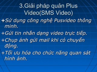 3.Giải pháp quản Plus3.Giải pháp quản Plus
Video(SMS Video)Video(SMS Video)
++Sử dụng công nghệ Pusvideo thôngSử dụng công nghệ Pusvideo thông
minh.minh.
+Gửi tin nhắn dạng video trực tiếp.+Gửi tin nhắn dạng video trực tiếp.
+Chụp ảnh gửi mail khi có chuyển+Chụp ảnh gửi mail khi có chuyển
động.động.
+Tối ưu hóa cho chức năng quan sát+Tối ưu hóa cho chức năng quan sát
hình ảnh.hình ảnh.
 