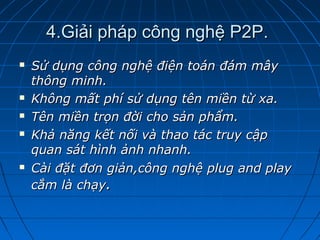 4.Giải pháp công nghệ P2P.4.Giải pháp công nghệ P2P.
 Sử dụng công nghệ điện toán đám mâySử dụng công nghệ điện toán đám mây
thông minh.thông minh.
 Không mất phí sử dụng tên miền từ xa.Không mất phí sử dụng tên miền từ xa.
 Tên miền trọn đời cho sản phẩm.Tên miền trọn đời cho sản phẩm.
 Khả năng kết nối và thao tác truy cậpKhả năng kết nối và thao tác truy cập
quan sát hình ảnh nhanh.quan sát hình ảnh nhanh.
 Cài đặt đơn giản,công nghệ plug and playCài đặt đơn giản,công nghệ plug and play
cắm là chạycắm là chạy..
 