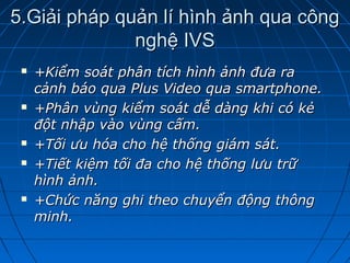 5.Giải pháp quản lí hình ảnh qua công5.Giải pháp quản lí hình ảnh qua công
nghệ IVSnghệ IVS
 +Kiểm soát phân tích hình ảnh đưa ra+Kiểm soát phân tích hình ảnh đưa ra
cảnh báo qua Plus Video qua smartphone.cảnh báo qua Plus Video qua smartphone.
 +Phân vùng kiểm soát dễ dàng khi có kẻ+Phân vùng kiểm soát dễ dàng khi có kẻ
đột nhập vào vùng cấm.đột nhập vào vùng cấm.
 +Tối ưu hóa cho hệ thống giám sát.+Tối ưu hóa cho hệ thống giám sát.
 +Tiết kiệm tối đa cho hệ thống lưu trữ+Tiết kiệm tối đa cho hệ thống lưu trữ
hình ảnh.hình ảnh.
 +Chức năng ghi theo chuyển động thông+Chức năng ghi theo chuyển động thông
minh.minh.
 