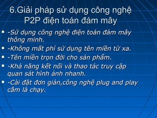 6.Giải pháp sử dụng công nghệ6.Giải pháp sử dụng công nghệ
P2P điện toán đám mâyP2P điện toán đám mây
 -Sử dụng công nghệ điện toán đám mây-Sử dụng công nghệ điện toán đám mây
thông minh.thông minh.
 -Không mất phí sử dụng tên miền từ xa.-Không mất phí sử dụng tên miền từ xa.
 -Tên miền trọn đời cho sản phẩm.-Tên miền trọn đời cho sản phẩm.
 -Khả năng kết nối và thao tác truy cập-Khả năng kết nối và thao tác truy cập
quan sát hình ảnh nhanh.quan sát hình ảnh nhanh.
 -Cài đặt đơn giản,công nghệ plug and play-Cài đặt đơn giản,công nghệ plug and play
cắm là chạy.cắm là chạy.
 