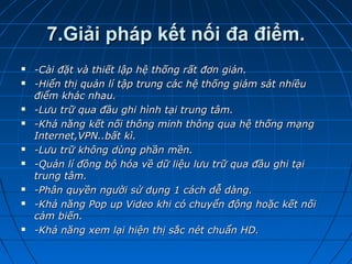 7.Giải pháp kết nối đa điểm.7.Giải pháp kết nối đa điểm.
 -Cài đặt và thiết lập hệ thống rất đơn giản.-Cài đặt và thiết lập hệ thống rất đơn giản.
 -Hiển thị quản lí tập trung các hệ thống giám sát nhiều-Hiển thị quản lí tập trung các hệ thống giám sát nhiều
điểm khác nhau.điểm khác nhau.
 -Lưu trữ qua đầu ghi hình tại trung tâm.-Lưu trữ qua đầu ghi hình tại trung tâm.
 -Khả năng kết nối thông minh thông qua hệ thống mạng-Khả năng kết nối thông minh thông qua hệ thống mạng
Internet,VPN..bất kì.Internet,VPN..bất kì.
 -Lưu trữ không dùng phần mền.-Lưu trữ không dùng phần mền.
 -Quản lí đồng bộ hóa về dữ liệu lưu trữ qua đầu ghi tại-Quản lí đồng bộ hóa về dữ liệu lưu trữ qua đầu ghi tại
trung tâm.trung tâm.
 -Phân quyền người sử dụng 1 cách dễ dàng.-Phân quyền người sử dụng 1 cách dễ dàng.
 -Khả năng Pop up Video khi có chuyển động hoặc kết nối-Khả năng Pop up Video khi có chuyển động hoặc kết nối
cảm biến.cảm biến.
 -Khả năng xem lại hiện thị sắc nét chuẩn HD.-Khả năng xem lại hiện thị sắc nét chuẩn HD.
 