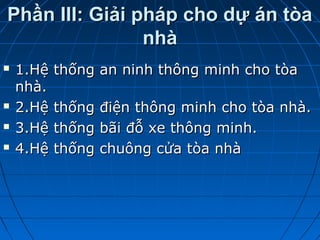 Phần III: Giải pháp cho dự án tòaPhần III: Giải pháp cho dự án tòa
nhànhà
 1.Hệ thống an ninh thông minh cho tòa1.Hệ thống an ninh thông minh cho tòa
nhà.nhà.
 2.Hệ thống điện thông minh cho tòa nhà.2.Hệ thống điện thông minh cho tòa nhà.
 3.Hệ thống bãi đỗ xe thông minh.3.Hệ thống bãi đỗ xe thông minh.
 4.Hệ thống chuông cửa tòa nhà4.Hệ thống chuông cửa tòa nhà
 