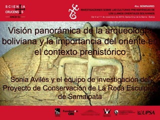 Visión panorámica de la arqueología
boliviana y la importancia del oriente en
el contexto prehistórico
Sonia Avilés y el equipo de investigación del
Proyecto de Conservación de La Roca Esculpida
de Samaipata
 
