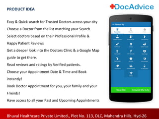Easy & Quick search for Trusted Doctors across your city
Choose a Doctor from the list matching your Search
Select doctors based on their Professional Profile &
Happy Patient Reviews
Get a deeper look into the Doctors Clinic & a Google Map
guide to get there.
Read reviews and ratings by Verified patients.
Choose your Appointment Date & Time and Book
instantly!
Book Doctor Appointment for you, your family and your
Friends!
Have access to all your Past and Upcoming Appointments
Bhuval Healthcare Private Limited., Plot No. 113, DLC, Mahendra Hills, Hyd-26
PRODUCT IDEA
 