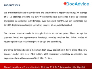 We are currently linked to 100 doctors and that number is rapidly increasing. An average
of 6 –10 bookings are done in a day. We currently have a presence in over 50 localities
and across 15 specialties in Hyderabad. Over the next 6 months, we aim to increase this
to 1000 doctors spread across specialties to cover all areas in Hyderabad.
Our current revenue model is through doctors via various plans. They can opt for
payment based on appointments booked/a monthly retainer fee. Other modes of
revenue generation include corporate tie-ups and advertising.
Our initial target audience is the urban, tech savvy population in Tier 1 cities. This early
adopter market size is at 24.3 million. With increased technology penetration, our
expansion plans will encompass Tier 2 /Tier 3 cities.
Bhuval Healthcare Private Limited., Plot No. 113, DLC, Mahendra Hills, Hyd-26
PRODUCT IDEA
 