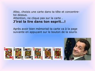 Allez, choisis une carte dans ta tête et concentre-toi dessus. Attention, ne clique pas sur la carte . J’irai la lire dans ton esprit…! Après avoir bien mémorisé ta carte va à la page suivante en appuyant sur le bouton de la souris .