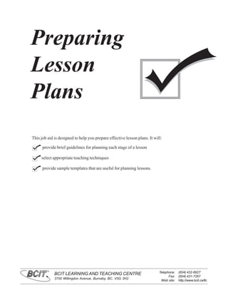 Preparing
Lesson
Plans
This job aid is designed to help you prepare effective lesson plans. It will:

      provide brief guidelines for planning each stage of a lesson

     select appropriate teaching techniques

      provide sample templates that are useful for planning lessons.




         ®
                                                                           Telephone: (604) 432-8927
             BCIT LEARNING AND TEACHING CENTRE
                                                                                 Fax: (604) 431-7267
             3700 Willingdon Avenue, Burnaby, BC, V5G 3H2
                                                                            Web site: http://www.bcit.ca/ltc
 