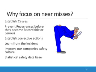 Why focus on near misses?
10
Establish Causes
Prevent Recurrences before
they become Recordable or
Serious
Establish corrective actions
Learn from the incident
Improve our companies safety
culture
Statistical safety data base
 
