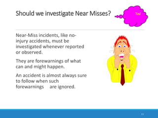 Should we investigate Near Misses?
11
Yes!
Near-Miss incidents, like no-
injury accidents, must be
investigated whenever reported
or observed.
They are forewarnings of what
can and might happen.
An accident is almost always sure
to follow when such
forewarnings are ignored.
 