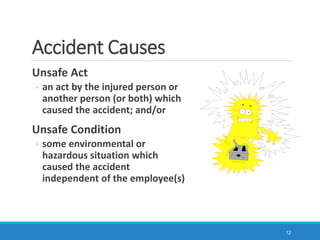 Accident Causes
Unsafe Act
◦ an act by the injured person or
another person (or both) which
caused the accident; and/or
Unsafe Condition
◦ some environmental or
hazardous situation which
caused the accident
independent of the employee(s)
12
 