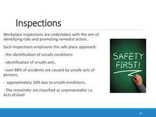 Inspections
Workplace inspections are undertaken with the aim of
identifying risks and promoting remedial action.
Such inspections emphasize the safe place approach:
- the identification of unsafe conditions
- identification of unsafe acts,
- over 88% of accidents are caused by unsafe acts of
persons,
- approximately 10% due to unsafe conditions,
- The remainder are classified as unpreventable i.e.
Acts of God!
20
 