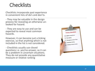 Checklists
Checklists incorporate past experience
in convenient lists of do’s and don’ts.
- They may be valuable in the design
process for revealing an otherwise un-
looked for hazard.
- They are easy to use and can be
expected to reveal most common
hazards.
However, it can become just a ticking
exercise, so that anything which is not
included in the list is not considered.
- Checklists usually use closed
questions i.e. yes/no answer, so it can
be a problem in uncertain situations.
They do not provide any quantitative
measure or relative ranking
21
 