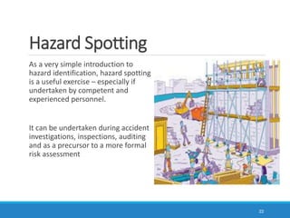 Hazard Spotting
As a very simple introduction to
hazard identification, hazard spotting
is a useful exercise – especially if
undertaken by competent and
experienced personnel.
It can be undertaken during accident
investigations, inspections, auditing
and as a precursor to a more formal
risk assessment
22
 