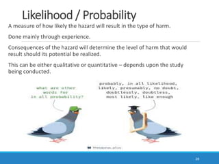 Likelihood / Probability
A measure of how likely the hazard will result in the type of harm.
Done mainly through experience.
Consequences of the hazard will determine the level of harm that would
result should its potential be realized.
This can be either qualitative or quantitative – depends upon the study
being conducted.
28
 