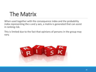 The Matrix
When used together with the consequence index and the probability
index representing the x and y axis, a matrix is generated that can assist
in ranking risk.
This is limited due to the fact that opinions of persons in the group may
vary.
29
 