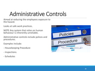 Administrative Controls
Aimed at reducing the employees exposure to
the hazard.
Looks at safe work practices.
NOTE Any system that relies on human
behaviour is inherently unreliable.
Administrative controls include polices and
procedures.
Examples include:
- Housekeeping Procedure
- Inspections
- Schedules
36
 