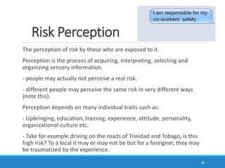 The perception of risk by those who are exposed to it.
Perception is the process of acquiring, interpreting, selecting and
organizing sensory information.
- people may actually not perceive a real risk.
- different people may perceive the same risk in very different ways
(note this).
Perception depends on many individual traits such as:
- Upbringing, education, training, experience, attitude, personality,
organizational culture etc.
- Take for example driving on the roads of Trinidad and Tobago, is this
high risk? To a local it may or may not be but for a foreigner, they may
be traumatized by the experience.
39
Risk Perception
 