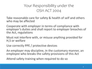 4
Take reasonable care for safety & health of self and others
who may be affected
Cooperate with employer in terms of compliance with
employer’s duties and shall report to employer breaches of
the Act, regulations
Must not interfere with, or misuse anything provided for
H,S or welfare
Use correctly PPE / protective devices
An employer may discipline, in the customary manner, an
employee who breaks the safety provisions of this Act
Attend safety training when required to do so
Your Responsibility under the
OSH ACT 2004
 