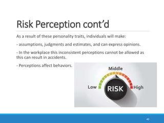 Risk Perception cont’d
As a result of these personality traits, individuals will make:
- assumptions, judgments and estimates, and can express opinions.
- In the workplace this inconsistent perceptions cannot be allowed as
this can result in accidents.
- Perceptions affect behaviors.
40
 
