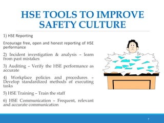 HSE TOOLS TO IMPROVE
SAFETY CULTURE
1) HSE Reporting
Encourage free, open and honest reporting of HSE
performance
2) Incident investigation & analysis – learn
from past mistakes
3) Auditing – Verify the HSE performance as
accurate
4) Workplace policies and procedures –
Develop standardized methods of executing
tasks
5) HSE Training – Train the staff
6) HSE Communication – Frequent, relevant
and accurate communication
7
 