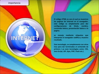 imimppoorrttaanncciaia 
El código HTML es con el cual se muestran 
las paginas de internet en el navegador, 
este código es simplemente para dar 
configuraciones de titulo, nombre, 
contenido básico, presentación básico a la 
pagina. 
El código HTML es con el cual se muestran 
las paginas de internet en el navegador, 
este código es simplemente para dar 
configuraciones de titulo, nombre, 
contenido básico, presentación básico a la 
pagina. 
se maneja mediante etiquetas que 
interpreta el navegador codifica y muestra 
resultado. 
se maneja mediante etiquetas que 
interpreta el navegador codifica y muestra 
resultado. 
Esta tecnología, se complementa con otras 
mas para dar terminados al contenido de 
primera ( ya sean tecnologías como: CSS, 
Java Script, JSP, Ajax, PHP, Flash etc.) 
Esta tecnología, se complementa con otras 
mas para dar terminados al contenido de 
primera ( ya sean tecnologías como: CSS, 
Java Script, JSP, Ajax, PHP, Flash etc.) 

