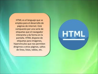 HTML es el lenguaje que se 
emplea para el desarrollo de 
páginas de internet. Está 
compuesto por una serie de 
etiquetas que el navegador 
interpreta y da forma en la 
pantalla. HTML dispone de 
etiquetas para imágenes, 
hipervínculos que nos permiten 
dirigirnos a otras páginas, saltos 
HTML es el lenguaje que se 
emplea para el desarrollo de 
páginas de internet. Está 
compuesto por una serie de 
etiquetas que el navegador 
interpreta y da forma en la 
pantalla. HTML dispone de 
etiquetas para imágenes, 
hipervínculos que nos permiten 
dirigirnos a otras páginas, saltos 
de línea, listas, tablas, etc. 
de línea, listas, tablas, etc. 
 