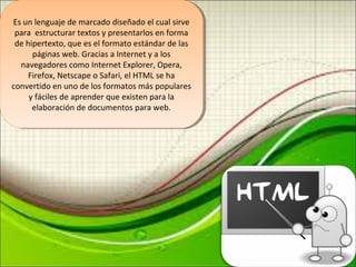 Es un lenguaje de marcado diseñado el cual sirve 
para estructurar textos y presentarlos en forma 
de hipertexto, que es el formato estándar de las 
Es un lenguaje de marcado diseñado el cual sirve 
para estructurar textos y presentarlos en forma 
de hipertexto, que es el formato estándar de las 
páginas web. Gracias a Internet y a los 
páginas web. Gracias a Internet y a los 
navegadores como Internet Explorer, Opera, 
Firefox, Netscape o Safari, el HTML se ha 
convertido en uno de los formatos más populares 
navegadores como Internet Explorer, Opera, 
Firefox, Netscape o Safari, el HTML se ha 
convertido en uno de los formatos más populares 
y fáciles de aprender que existen para la 
elaboración de documentos para web. 
y fáciles de aprender que existen para la 
elaboración de documentos para web. 
 
