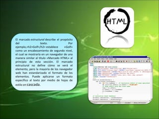 El marcado estructural describe el propósito 
del texto. Por 
ejemplo,<h2>Golf</h2> establece «Golf» 
como un encabezamiento de segundo nivel, 
el cual se mostraría en un navegador de una 
manera similar al título «Marcado HTML» al 
principio de esta sección. El marcado 
estructural no define cómo se verá el 
elemento, pero la mayoría de los navegador 
web han estandarizado el formato de los 
elementos. Puede aplicarse un formato 
específico al texto por medio de hojas de 
estilo en cascada. 
El marcado estructural describe el propósito 
del texto. Por 
ejemplo,<h2>Golf</h2> establece «Golf» 
como un encabezamiento de segundo nivel, 
el cual se mostraría en un navegador de una 
manera similar al título «Marcado HTML» al 
principio de esta sección. El marcado 
estructural no define cómo se verá el 
elemento, pero la mayoría de los navegador 
web han estandarizado el formato de los 
elementos. Puede aplicarse un formato 
específico al texto por medio de hojas de 
estilo en cascada. 
 
