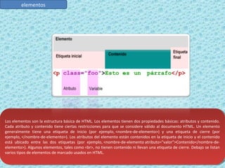 elementos 
Los elementos son la estructura básica de HTML. Los elementos tienen dos propiedades básicas: atributos y contenido. 
Cada atributo y contenido tiene ciertas restricciones para que se considere válido al documento HTML. Un elemento 
generalmente tiene una etiqueta de inicio (por ejemplo, <nombre-de-elemento>) y una etiqueta de cierre (por 
ejemplo, </nombre-de-elemento>). Los atributos del elemento están contenidos en la etiqueta de inicio y el contenido 
está ubicado entre las dos etiquetas (por ejemplo, <nombre-de-elemento atributo="valor">Contenido</nombre-de-elemento>). 
Los elementos son la estructura básica de HTML. Los elementos tienen dos propiedades básicas: atributos y contenido. 
Cada atributo y contenido tiene ciertas restricciones para que se considere válido al documento HTML. Un elemento 
generalmente tiene una etiqueta de inicio (por ejemplo, <nombre-de-elemento>) y una etiqueta de cierre (por 
ejemplo, </nombre-de-elemento>). Los atributos del elemento están contenidos en la etiqueta de inicio y el contenido 
está ubicado entre las dos etiquetas (por ejemplo, <nombre-de-elemento atributo="valor">Contenido</nombre-de-elemento>). 
Algunos elementos, tales como <br>, no tienen contenido ni llevan una etiqueta de cierre. Debajo se listan 
Algunos elementos, tales como <br>, no tienen contenido ni llevan una etiqueta de cierre. Debajo se listan 
varios tipos de elementos de marcado usados en HTML. 
varios tipos de elementos de marcado usados en HTML. 
 