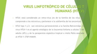 VIRUS LINFOTRÓPICO DE CÉLULAS T
HUMANAS (HTLV)
• HTLV: está considerado un retro-virus (es de la familia de los virus que
comprende a los retrovirus y pertenece a la subfamilia de los oncovirus).
• HTLV tipo 1 y 2: son retrovirus pertenecientes a la familia Retroviridae. El
virus HTLV-1 es el agente etiológico de la leucemia/linfoma a células T del
adulto (ATL) y de la paraparesia espástica tropical o mielo Patía asociada
al HTLV-1 (TSP/HAM)9.
 