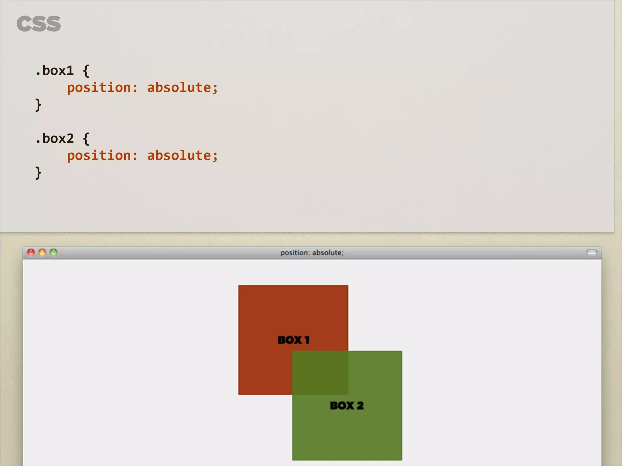 CSS

 .box1	
  {	
  
     position:	
  absolute;	
  
 }

 .box2	
  {	
  
     position:	
  absolute;	
  
 }
 