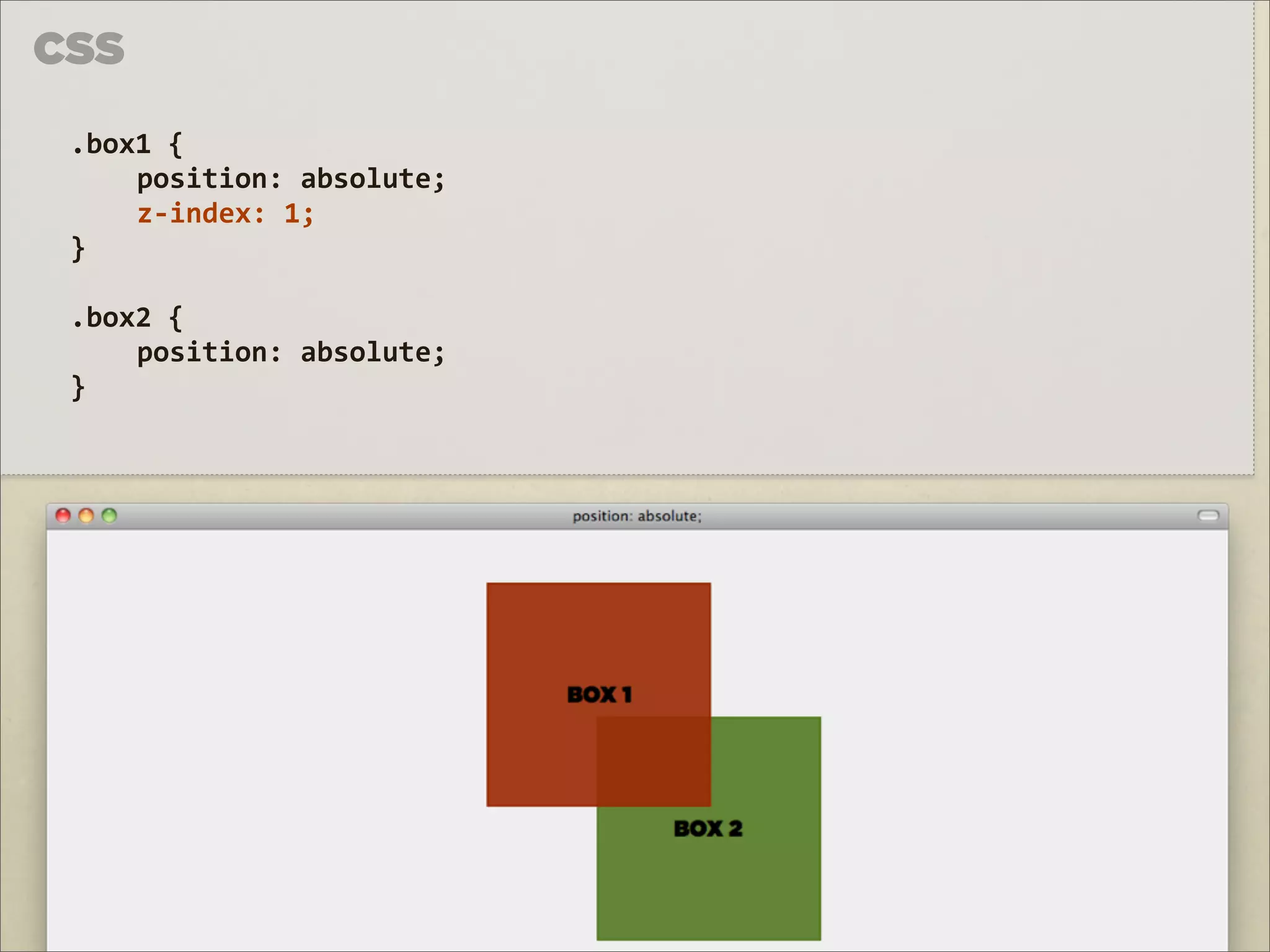 CSS

 .box1	
  {	
  
     position:	
  absolute;
     z-­‐index:	
  1;	
  
 }

 .box2	
  {	
  
     position:	
  absolute;	
  
 }
 
