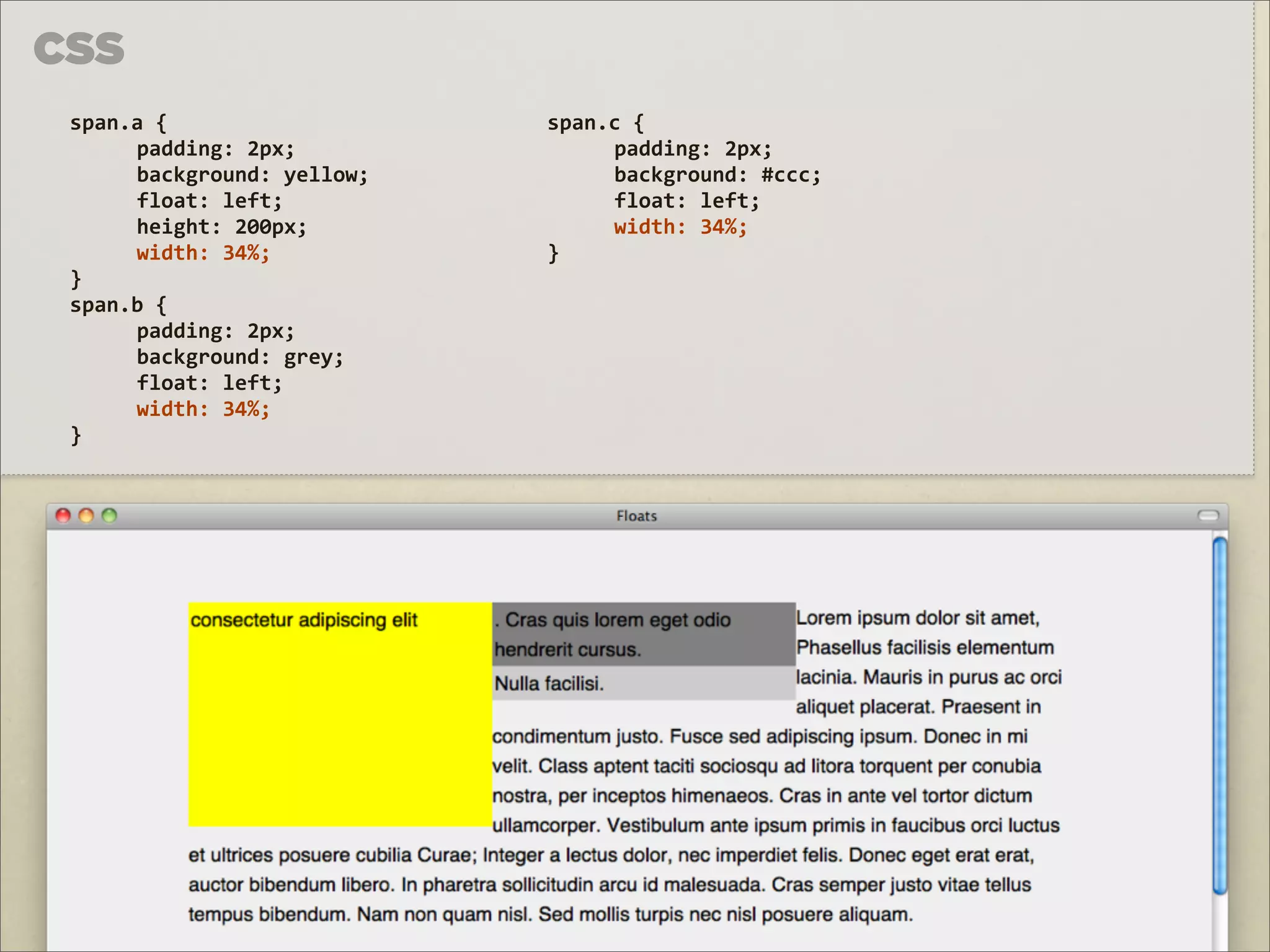 CSS
 span.a	
  {	
                 span.c	
  {
      padding:	
  2px;              padding:	
  2px;
      background:	
  yellow;        background:	
  #ccc;
      float:	
  left;               float:	
  left;
      height:	
  200px;             width:	
  34%;
      width:	
  34%;           }
 }
 span.b	
  {
      padding:	
  2px;
      background:	
  grey;
      float:	
  left;
      width:	
  34%;
 }
 