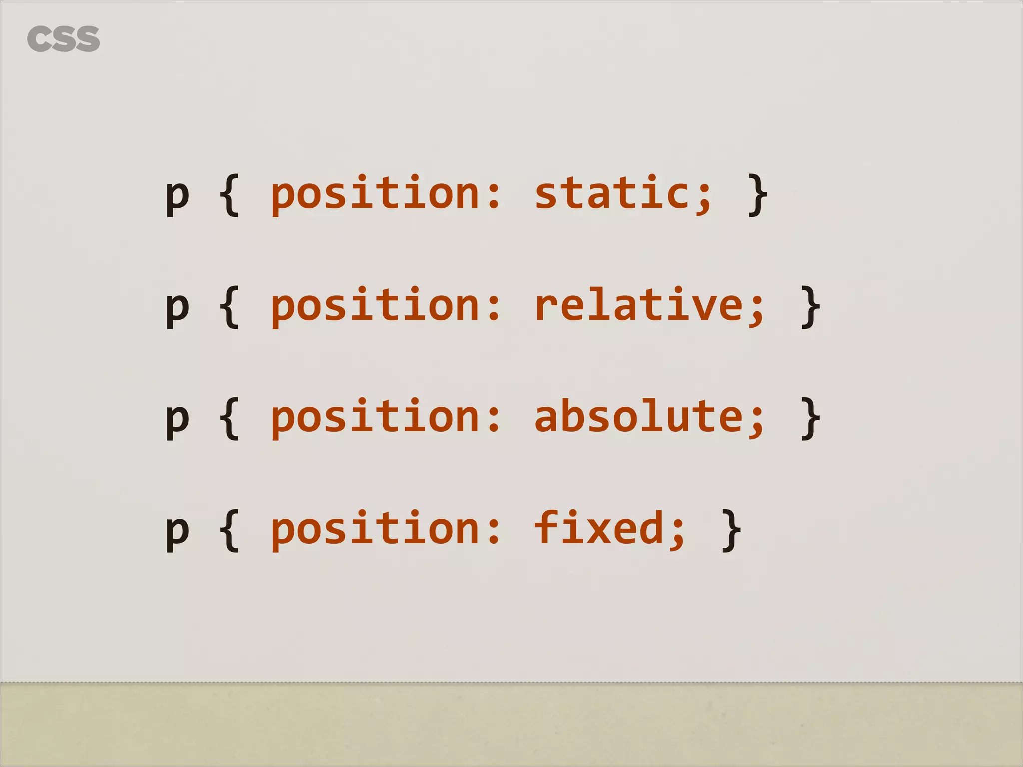 CSS



      p	
  {	
  position:	
  static;	
  }

      p	
  {	
  position:	
  relative;	
  }

      p	
  {	
  position:	
  absolute;	
  }

      p	
  {	
  position:	
  fixed;	
  }
 