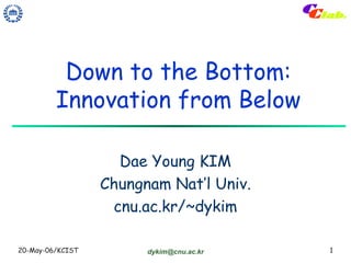 Down to the Bottom:
         Innovation from Below

                    Dae Young KIM
                  Chungnam Nat’l Univ.
                   cnu.ac.kr/~dykim

20-May-06/KCIST         dykim@cnu.ac.kr   1
 