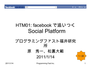 HTM01: facebook で追いつく   Social Platform プログラミングファスト福井研究所 原　秀一、松裏大範 2011/1/14 1 / 20 