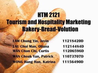 HTM 2121
Tourism and Hospitality Marketing
      Bakery-Bread-Volution
  LAM Chung Yin, Joyin     11218420D
  LAU Chui Man, Oliana     11214484D
  WAN Chun Chi, Curtis     11206596D
  WAN Cheuk Yan, Patrick   11073707D
  WONG Hang Han, Katrina   11156490D
 
