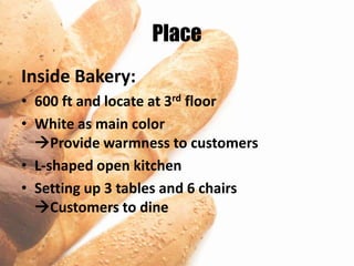 Place
Inside Bakery:
• 600 ft and locate at 3rd floor
• White as main color
  Provide warmness to customers
• L-shaped open kitchen
• Setting up 3 tables and 6 chairs
  Customers to dine
 