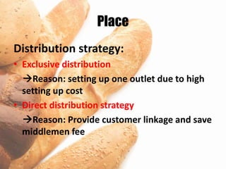 Place
Distribution strategy:
• Exclusive distribution
  Reason: setting up one outlet due to high
  setting up cost
• Direct distribution strategy
  Reason: Provide customer linkage and save
  middlemen fee
 