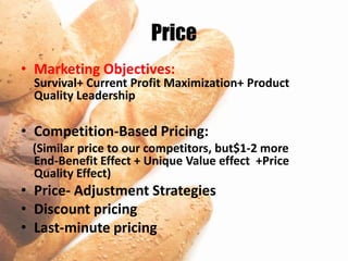 Price
• Marketing Objectives:
  Survival+ Current Profit Maximization+ Product
  Quality Leadership

• Competition-Based Pricing:
 (Similar price to our competitors, but$1-2 more
 End-Benefit Effect + Unique Value effect +Price
 Quality Effect)
• Price- Adjustment Strategies
• Discount pricing
• Last-minute pricing
 