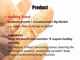 Product
• Healthy Trend
 Economic growth + Consciousness+ Big Market
 e.g. Japan ‘Food is the key to health’

 Ingredients
 Value the benefit and nutrition  acquire healthy
 specialty
 e.g. Papaya (China): preventing cancer, lowering the
 workload of stomach, smartening-up ladies’ body
 shapes and benefiting lungs’ function
 