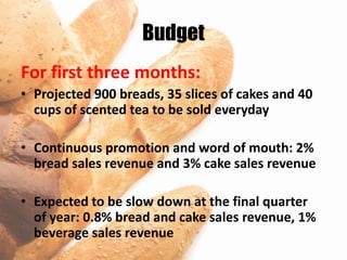 Budget
For first three months:
• Projected 900 breads, 35 slices of cakes and 40
  cups of scented tea to be sold everyday

• Continuous promotion and word of mouth: 2%
  bread sales revenue and 3% cake sales revenue

• Expected to be slow down at the final quarter
  of year: 0.8% bread and cake sales revenue, 1%
  beverage sales revenue
 