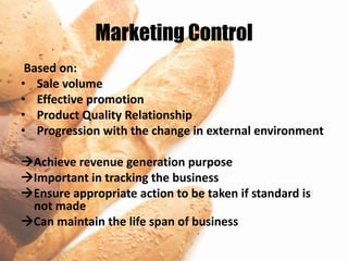 Marketing Control
 Based on:
• Sale volume
• Effective promotion
• Product Quality Relationship
• Progression with the change in external environment

Achieve revenue generation purpose
Important in tracking the business
Ensure appropriate action to be taken if standard is
 not made
Can maintain the life span of business
 