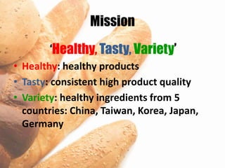 Mission

        ‘Healthy, Tasty, Variety’
• Healthy: healthy products
• Tasty: consistent high product quality
• Variety: healthy ingredients from 5
  countries: China, Taiwan, Korea, Japan,
  Germany
 