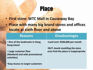Place
• First store: WTC Mall in Causeway Bay
• Place with many big brand stores and offices
  locate at sixth floor and above
           Reasons                        Disadvantages
• One of the landmarks in Hong     •Land rent: $500,000 per month
Kong Island
                                   •BUT: Avoid resettling the store
• Large customer flow              once find the place is inappropriate
(Weekend and with promotional
activities)

•Easy Access to target customers
 