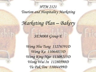 HTM 2121
Tourism and Hospitality Marketing

Marketing Plan – Bakery

       SEM008 Group E

  Wong Hiu Tung 11276591D
    Wong Ka 11064033D
  Wong King Ngo 11309213D
  Wong Wui In 11280590D
   Yu Pak Tou 11084499D
 