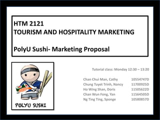 HTM 2121
TOURISM AND HOSPITALITY MARKETING

PolyU Sushi- Marketing Proposal

                           Tutorial class: Monday 12:30 – 13:20

                      Chan Chui Man, Cathy         10554747D
                      Chung Tuyet Trinh, Nancy     11700925D
                      Ho Wing Shan, Doris          11505622D
                      Chan Wun Fong, Yan           11564505D
                      Ng Ting Ting, Sponge         10580857D
 