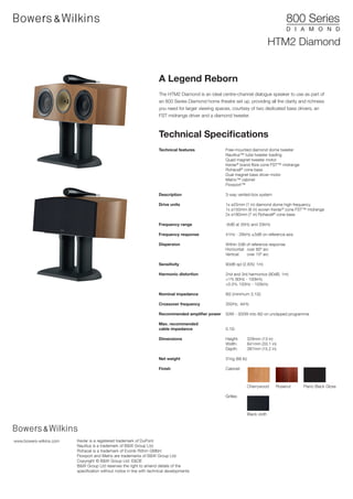 HTM2 Diamond


                                                                       A Legend Reborn
                                                                       The HTM2 Diamond is an ideal centre-channel dialogue speaker to use as part of
                                                                       an 800 Series Diamond home theatre set up, providing all the clarity and richness
                                                                       you need for larger viewing spaces, courtesy of two dedicated bass drivers, an
                                                                       FST midrange driver and a diamond tweeter.



                                                                       Technical Specifications
                                                                       Technical features              Free-mounted diamond dome tweeter
                                                                                                       Nautilus™ tube tweeter loading
                                                                                                       Quad magnet tweeter motor
                                                                                                       Kevlar® brand fibre cone FST™ midrange
                                                                                                       Rohacell® cone bass
                                                                                                       Dual magnet bass driver motor
                                                                                                       Matrix™ cabinet
                                                                                                       Flowport™

                                                                       Description                     3-way vented-box system

                                                                       Drive units                     1x ø25mm (1 in) diamond dome high-frequency
                                                                                                       1x ø150mm (6 in) woven Kevlar® cone FST™ midrange
                                                                                                       2x ø180mm (7 in) Rohacell® cone bass

                                                                       Frequency range                 -6dB at 35Hz and 33kHz

                                                                       Frequency response              41Hz - 28kHz ±3dB on reference axis

                                                                       Dispersion                      Within 2dB of reference response
                                                                                                       Horizontal: over 60º arc
                                                                                                       Vertical:   over 10º arc

                                                                       Sensitivity                     90dB spl (2.83V, 1m)

                                                                       Harmonic distortion             2nd and 3rd harmonics (90dB, 1m)
                                                                                                       <1% 80Hz - 100kHz
                                                                                                       <0.5% 100Hz - 100kHz

                                                                       Nominal impedance               8Ω (minimum 3.1Ω)

                                                                       Crossover frequency             350Hz, 4kHz

                                                                       Recommended amplifier power     50W - 300W into 8Ω on unclipped programme

                                                                       Max. recommended
                                                                       cable impedance                 0.1Ω

                                                                       Dimensions                      Height:        329mm (13 in)
                                                                                                       Width:         841mm (33.1 in)
                                                                                                       Depth:         387mm (15.2 in)

                                                                       Net weight                      31kg (68 lb)

                                                                       Finish                          Cabinet:



                                                                                                                      Cherrywood     Rosenut    Piano Black Gloss

                                                                                                       Grilles:



                                                                                                                      Black cloth




www.bowers-wilkins.com   Kevlar is a registered trademark of DuPont.
                         Nautilus is a trademark of B&W Group Ltd.
                         Rohacel is a trademark of Evonik Röhm GMbH
                         Flowport and Matrix are trademarks of B&W Group Ltd.
                         Copyright © B&W Group Ltd. E&OE
                         B&W Group Ltd reserves the right to amend details of the
                         specification without notice in line with technical developments
 
