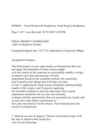 HTM301 – Food Science & Production Final Project Guidelines
Page 1 of 5 Last Revised: 10/31/2019 1:49 PM
FINAL PROJECT GUIDELINES
(20% of Semester Grade)
Completed Report Due 12/17/19, Uploaded to iLearn by 500pm
Assignment Purpose:
The final project is your opportunity to demonstrate that you
can apply the principles of food science taught
over the course of the semester to successfully modify a recipe
to achieve new plan and execute a formal
experiment based on the scientific method. So essentially,
you’ll practice two things that will help you later
in life: 1) applying the food science principles and knowledge
taught in this course, and 2) practice applying
the scientific method so you can experience how a good
experiment should be run (so you can critically
evaluate whether experiments that you encounter are sound, and
so you can create future experiments to
test your own theories in the future). Your final project, has
seven (7) components:
1. Identify an area of inquiry: Choose an existing recipe, with
the aim to improve that recipe in a
way of your choosing.
 